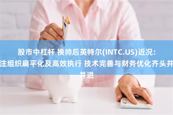 股市中杠杆 换帅后英特尔(INTC.US)近况：专注组织扁平化及高效执行 技术完善与财务优化齐头并进