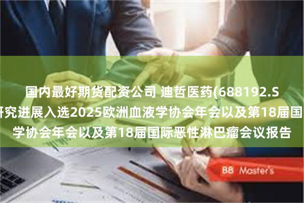 国内最好期货配资公司 迪哲医药(688192.SH)：多项血液瘤最新研究进展入选2025欧洲血液学协会年会以及第18届国际恶性淋巴瘤会议报告