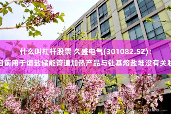 什么叫杠杆股票 久盛电气(301082.SZ)：目前用于熔盐储能管道加热产品与钍基熔盐堆没有关联