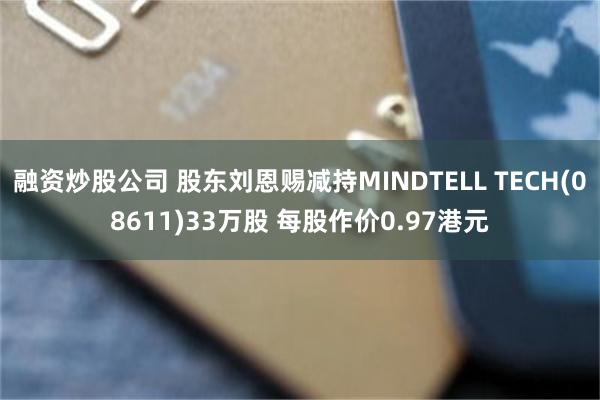 融资炒股公司 股东刘恩赐减持MINDTELL TECH(08611)33万股 每股作价0.97港元
