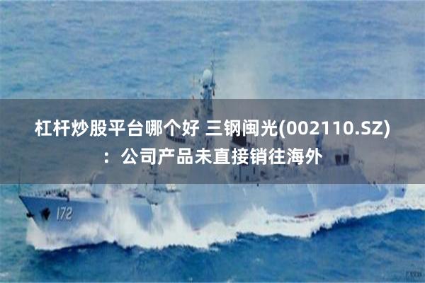 杠杆炒股平台哪个好 三钢闽光(002110.SZ)：公司产品未直接销往海外
