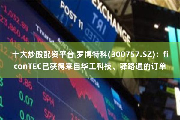 十大炒股配资平台 罗博特科(300757.SZ)：ficonTEC已获得来自华工科技、驿路通的订单