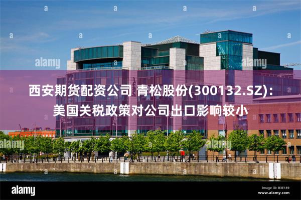 西安期货配资公司 青松股份(300132.SZ)：美国关税政策对公司出口影响较小