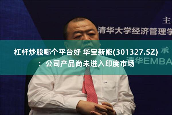 杠杆炒股哪个平台好 华宝新能(301327.SZ)：公司产品尚未进入印度市场