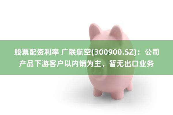 股票配资利率 广联航空(300900.SZ)：公司产品下游客户以内销为主，暂无出口业务