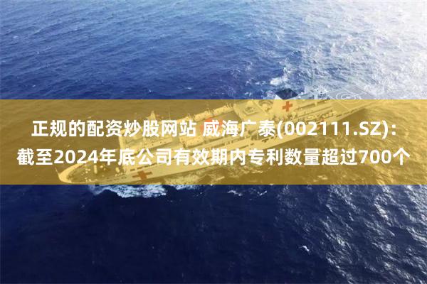 正规的配资炒股网站 威海广泰(002111.SZ)：截至2024年底公司有效期内专利数量超过700个