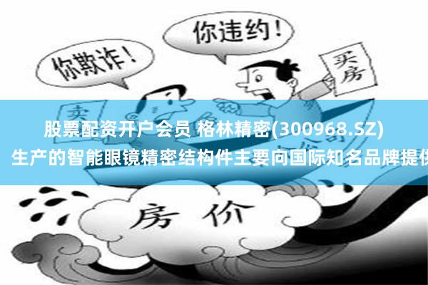 股票配资开户会员 格林精密(300968.SZ)：生产的智能眼镜精密结构件主要向国际知名品牌提供