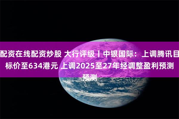 配资在线配资炒股 大行评级丨中银国际：上调腾讯目标价至634港元 上调2025至27年经调整盈利预测
