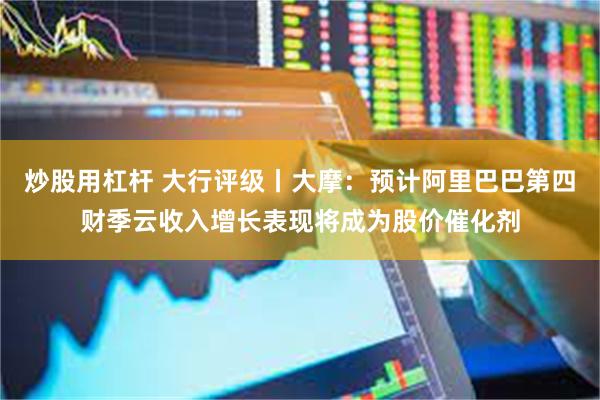 炒股用杠杆 大行评级丨大摩：预计阿里巴巴第四财季云收入增长表现将成为股价催化剂