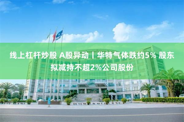 线上杠杆炒股 A股异动丨华特气体跌约5% 股东拟减持不超2%公司股份