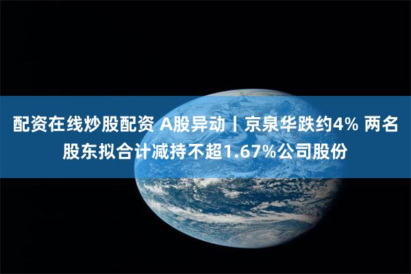 配资在线炒股配资 A股异动丨京泉华跌约4% 两名股东拟合计减持不超1.67%公司股份