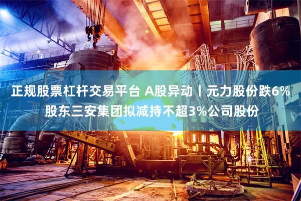 正规股票杠杆交易平台 A股异动丨元力股份跌6% 股东三安集团拟减持不超3%公司股份