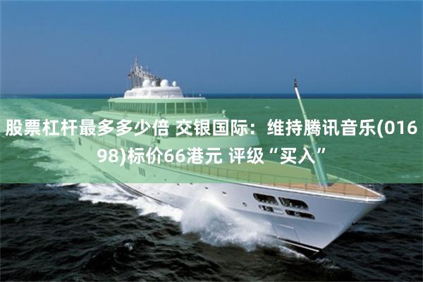 股票杠杆最多多少倍 交银国际：维持腾讯音乐(01698)标价66港元 评级“买入”