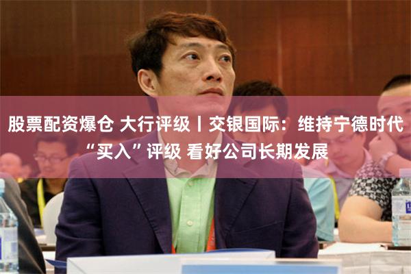 股票配资爆仓 大行评级丨交银国际：维持宁德时代“买入”评级 看好公司长期发展