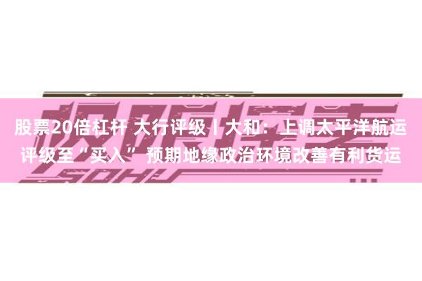股票20倍杠杆 大行评级丨大和：上调太平洋航运评级至“买入” 预期地缘政治环境改善有利货运