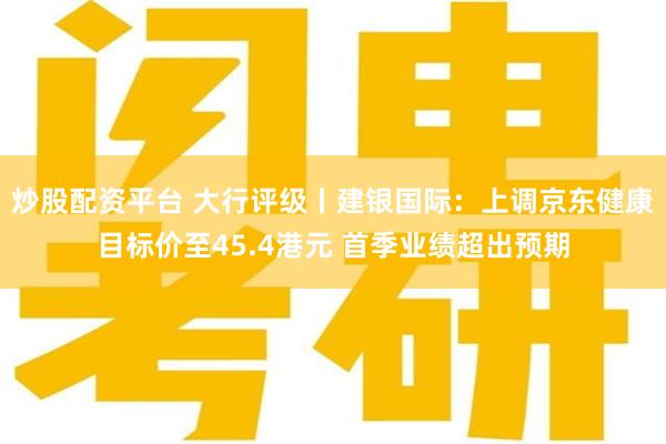 炒股配资平台 大行评级丨建银国际：上调京东健康目标价至45.4港元 首季业绩超出预期