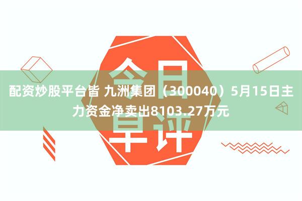 配资炒股平台皆 九洲集团（300040）5月15日主力资金净卖出8103.27万元