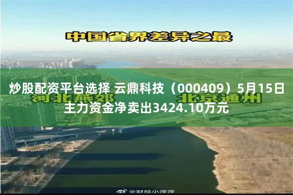炒股配资平台选择 云鼎科技（000409）5月15日主力资金净卖出3424.10万元
