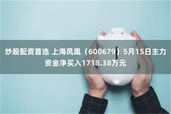 炒股配资首选 上海凤凰（600679）5月15日主力资金净买入1718.38万元