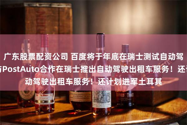 广东股票配资公司 百度将于年底在瑞士测试自动驾驶出租车，将与PostAuto合作在瑞士推出自动驾驶出租车服务！还计划进军土耳其