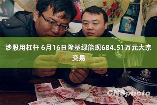 炒股用杠杆 6月16日隆基绿能现684.51万元大宗交易