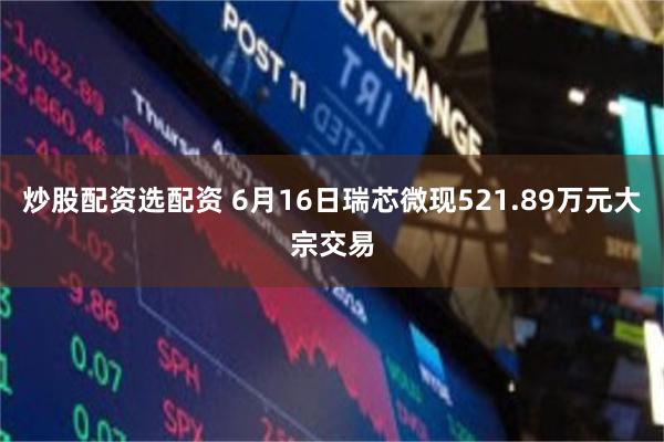 炒股配资选配资 6月16日瑞芯微现521.89万元大宗交易