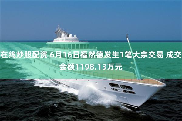 在线炒股配资 6月16日福然德发生1笔大宗交易 成交金额1198.13万元