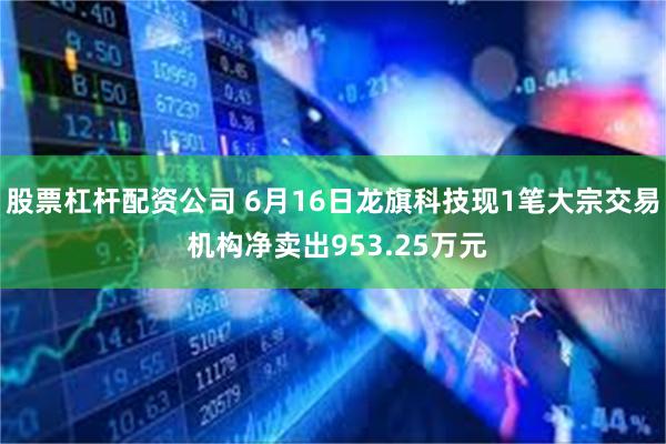 股票杠杆配资公司 6月16日龙旗科技现1笔大宗交易 机构净卖出953.25万元