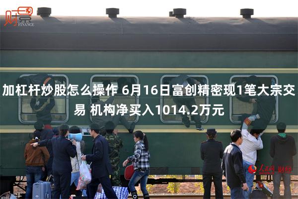 加杠杆炒股怎么操作 6月16日富创精密现1笔大宗交易 机构净买入1014.2万元