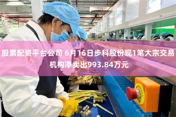 股票配资平台公司 6月16日步科股份现1笔大宗交易 机构净卖出993.84万元