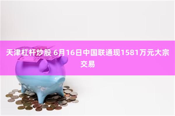 天津杠杆炒股 6月16日中国联通现1581万元大宗交易