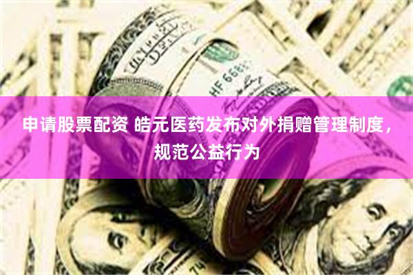 申请股票配资 皓元医药发布对外捐赠管理制度，规范公益行为