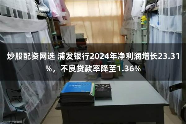 炒股配资网选 浦发银行2024年净利润增长23.31%，不良贷款率降至1.36%