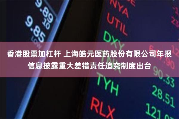 香港股票加杠杆 上海皓元医药股份有限公司年报信息披露重大差错责任追究制度出台