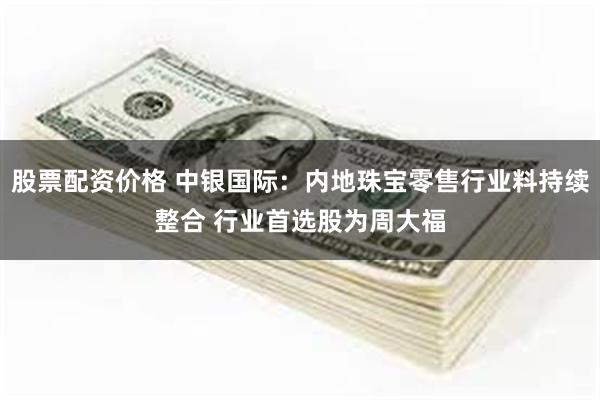 股票配资价格 中银国际：内地珠宝零售行业料持续整合 行业首选股为周大福