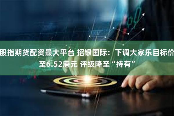 股指期货配资最大平台 招银国际：下调大家乐目标价至6.52港元 评级降至“持有”