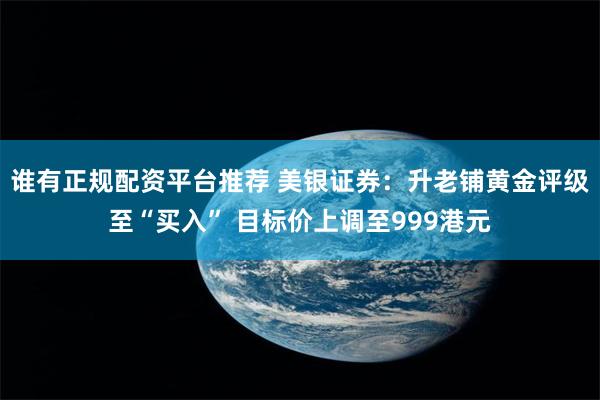 谁有正规配资平台推荐 美银证券：升老铺黄金评级至“买入” 目标价上调至999港元