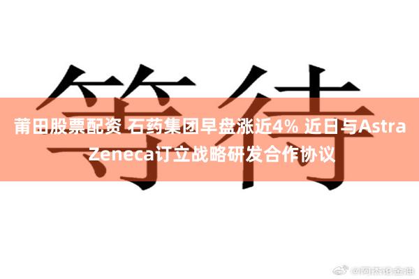 莆田股票配资 石药集团早盘涨近4% 近日与Astra Zeneca订立战略研发合作协议