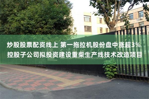 炒股股票配资线上 第一拖拉机股份盘中涨超3% 控股子公司拟投资建设重柴生产线技术改造项目