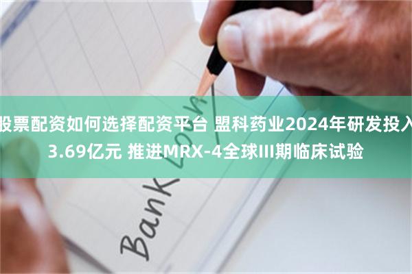 股票配资如何选择配资平台 盟科药业2024年研发投入3.69亿元 推进MRX-4全球III期临床试验