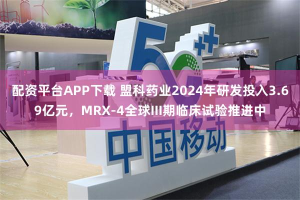 配资平台APP下载 盟科药业2024年研发投入3.69亿元，MRX-4全球III期临床试验推进中