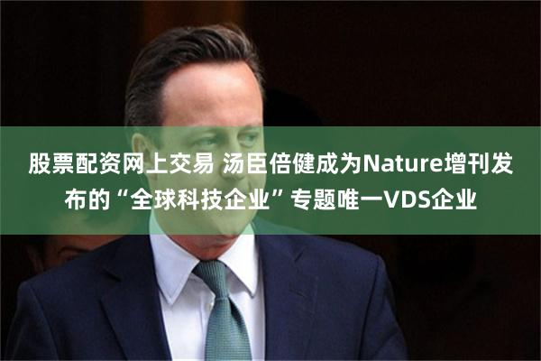 股票配资网上交易 汤臣倍健成为Nature增刊发布的“全球科技企业”专题唯一VDS企业