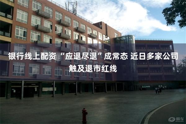 银行线上配资 “应退尽退”成常态 近日多家公司触及退市红线