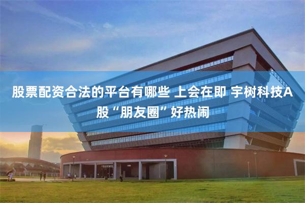股票配资合法的平台有哪些 上会在即 宇树科技A股“朋友圈”好热闹