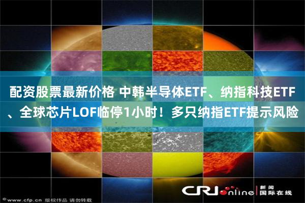 配资股票最新价格 中韩半导体ETF、纳指科技ETF、全球芯片LOF临停1小时!多只纳指ETF提示风险