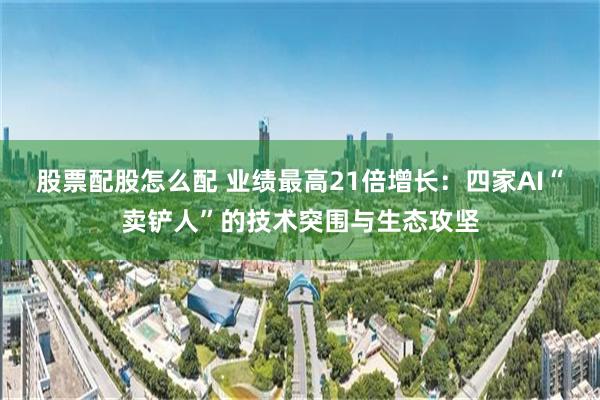 股票配股怎么配 业绩最高21倍增长：四家AI“卖铲人”的技术突围与生态攻坚