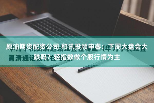 原油期货配资公司 和讯投顾申睿:下周大盘会大跌吗?轻指数做个股行情为主