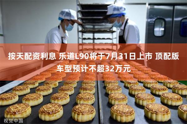 按天配资利息 乐道L90将于7月31日上市 顶配版车型预计不超32万元