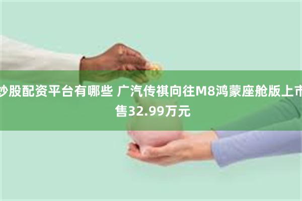炒股配资平台有哪些 广汽传祺向往M8鸿蒙座舱版上市 售32.99万元