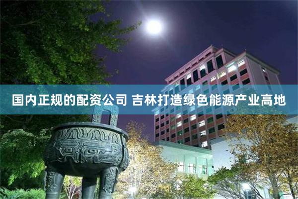国内正规的配资公司 吉林打造绿色能源产业高地